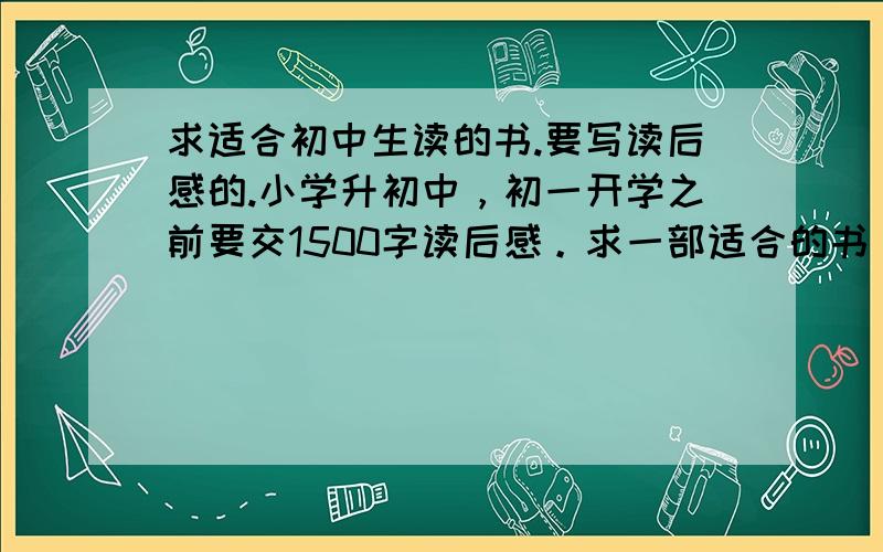 求适合初中生读的书.要写读后感的.小学升初中，初一开学之前要交1500字读后感。求一部适合的书。【但是千万不要太普遍的书，比如钢铁是怎样炼成的，悲惨世界，简爱，假如给我三天光