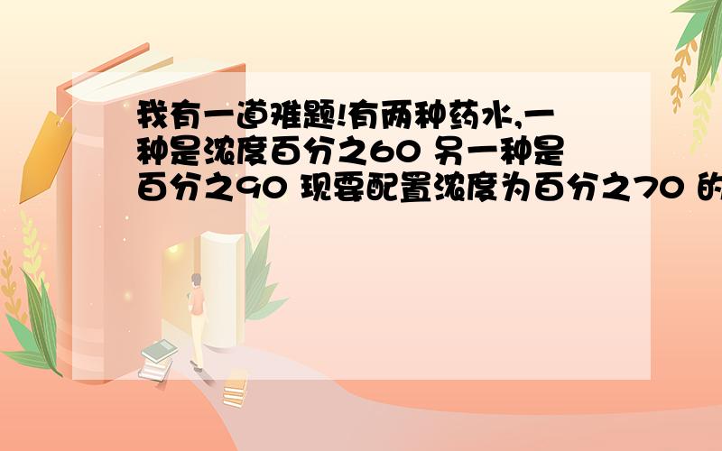 我有一道难题!有两种药水,一种是浓度百分之60 另一种是百分之90 现要配置浓度为百分之70 的药水300克 问应取这两种药水多少克?答得好的可以考虑加加分!越清楚越好！