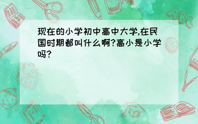 现在的小学初中高中大学,在民国时期都叫什么啊?高小是小学吗?