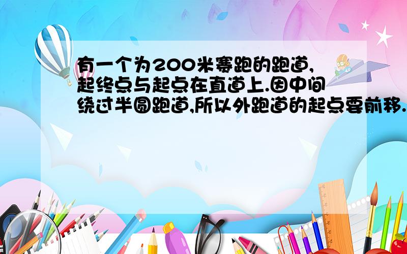 有一个为200米赛跑的跑道,起终点与起点在直道上.因中间绕过半圆跑道,所以外跑道的起点要前移.如果跑道每道宽1.2米,那么外跑道的起点应前移多少米?（精确到0.1米）