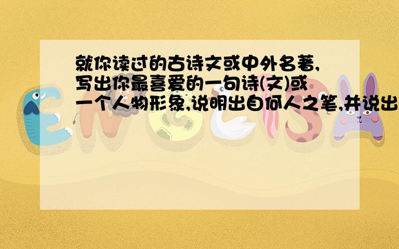 就你读过的古诗文或中外名著,写出你最喜爱的一句诗(文)或一个人物形象,说明出自何人之笔,并说出你喜欢的理由.