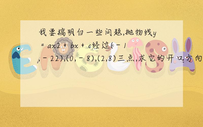 我要搞明白一些问题,抛物线y＝ax2＋bx＋c经过(－1,－22),(0,－8),(2,8)三点,求它的开口方向、对称轴和顶点坐标．我知道a=-2 b=12 问题是怎么算出来的?（-22=a-b-8 8=4a+2b-8 ）是不明白a和b怎么求出来