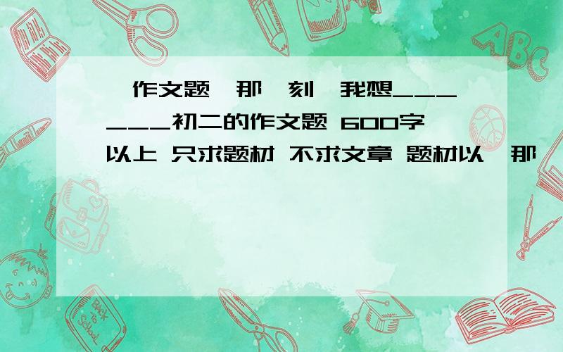 【作文题】那一刻,我想______初二的作文题 600字以上 只求题材 不求文章 题材以《那一刻,我想________》为题抒写你对生活、自然、人生的感悟.请用你的心灵之笔写景状物或叙事写人,写出自己