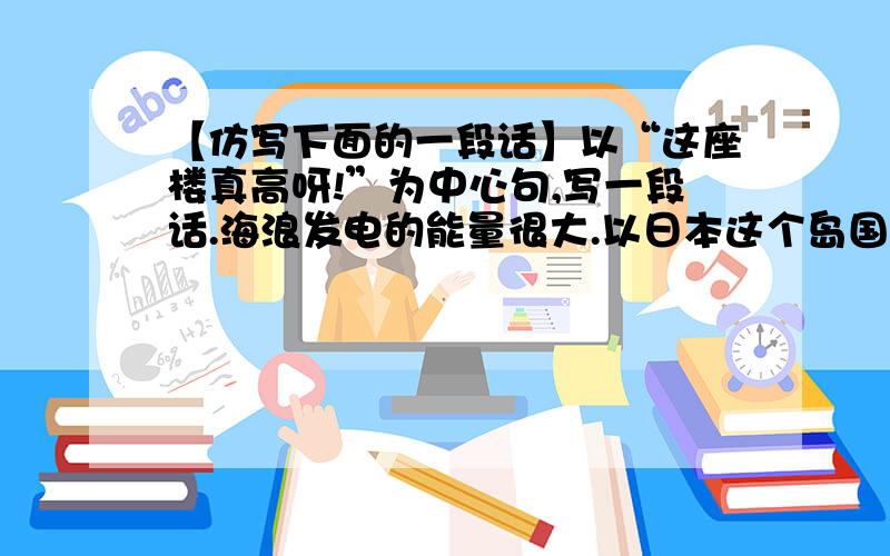 【仿写下面的一段话】以“这座楼真高呀!”为中心句,写一段话.海浪发电的能量很大.以日本这个岛国为例,它的海岸线长达10万多公里,所拥有的海浪能量每年达10亿千瓦,相当于日本目前最高