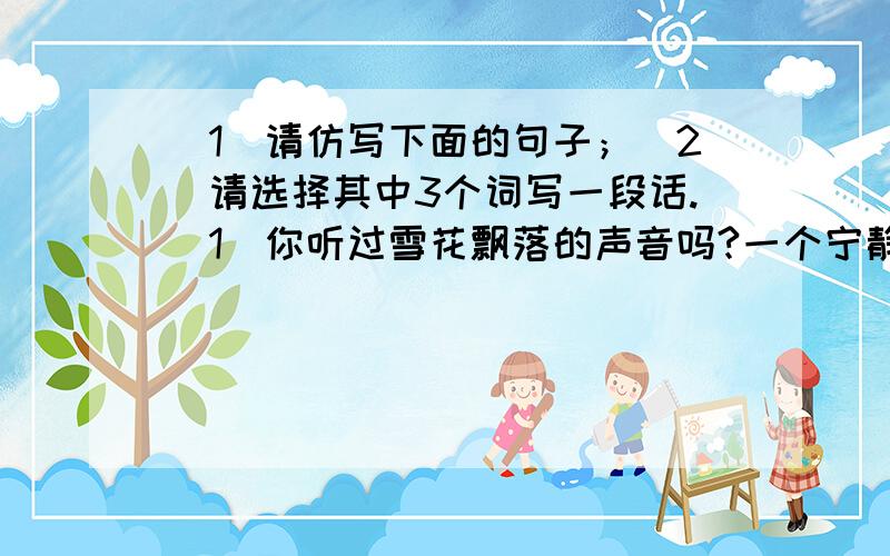 （1）请仿写下面的句子；(2)请选择其中3个词写一段话.(1)你听过雪花飘落的声音吗?一个宁静的冬夜,一朵小小的雪花,从天上轻轻地飘下,飘啊飘,飘落在路边一盏孤灯的面颊上,微微起一阵暖意,