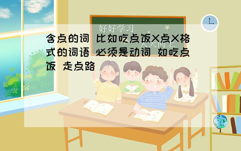 含点的词 比如吃点饭X点X格式的词语 必须是动词 如吃点饭 走点路