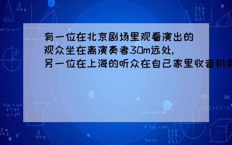 有一位在北京剧场里观看演出的观众坐在离演奏者30m远处,另一位在上海的听众在自己家里收音机旁边听实况转播,北京与上海相距1460km,问哪一个先听到演奏声?并简述理由.（已知无线电波与