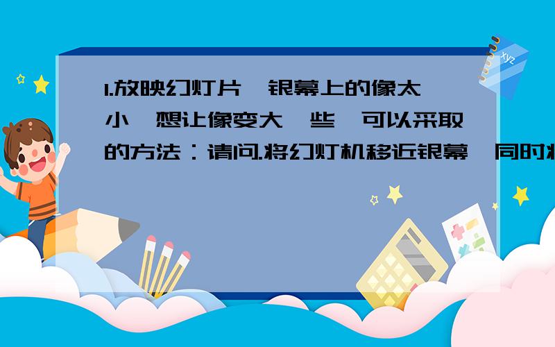 1.放映幻灯片,银幕上的像太小,想让像变大一些,可以采取的方法：请问.将幻灯机移近银幕,同时将幻灯片远离镜头对吗.如果过不对,请改2.潜望镜、照相机、投影仪、穿衣镜、放大镜、牙医内