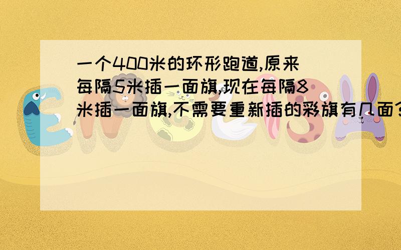 一个400米的环形跑道,原来每隔5米插一面旗,现在每隔8米插一面旗,不需要重新插的彩旗有几面?