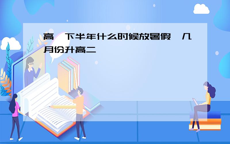 高一下半年什么时候放暑假,几月份升高二