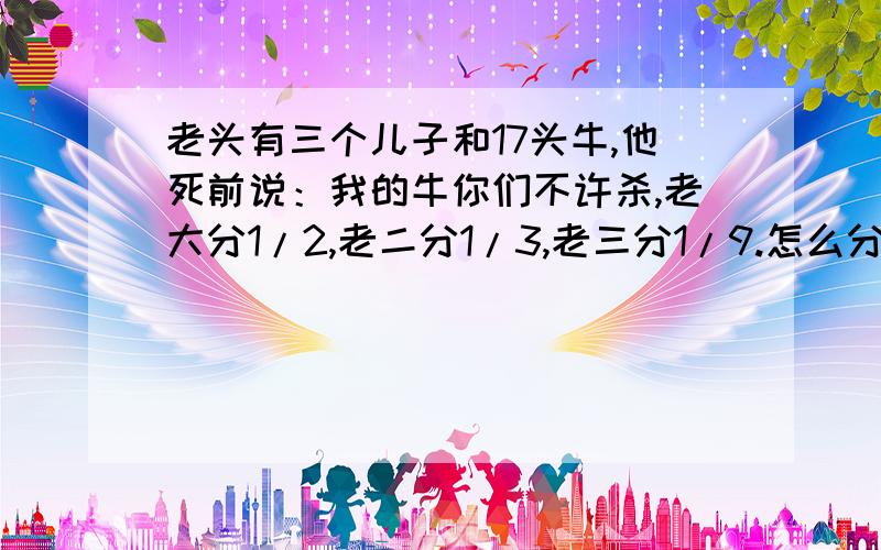 老头有三个儿子和17头牛,他死前说：我的牛你们不许杀,老大分1/2,老二分1/3,老三分1/9.怎么分牛?传说一个老头儿有三个儿子和17头牛,有一天他病得快死了,便嘱咐说：“我养的牛你们一头也不