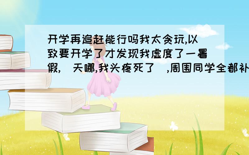 开学再追赶能行吗我太贪玩,以致要开学了才发现我虚度了一暑假,（天哪,我头疼死了）,周围同学全都补课的,我怕高中压力太重追不上去.我的成绩在初中还算可以,正常班级五名左右,所以智