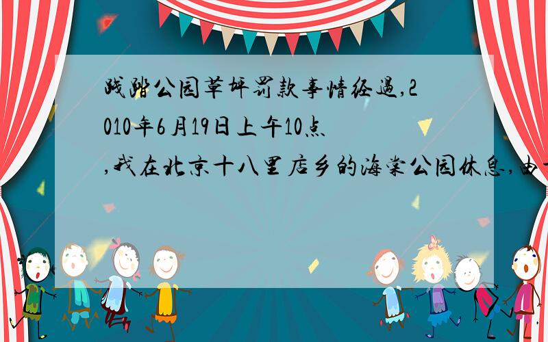 践踏公园草坪罚款事情经过,2010年6月19日上午10点,我在北京十八里店乡的海棠公园休息,由于太热,本人找了个公园里（阴凉处）有 个石墩上面休息了一下,要走过草地,后有几个保安模样的人走