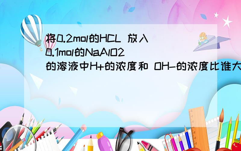 将0.2mol的HCL 放入0.1mol的NaAlO2 的溶液中H+的浓度和 OH-的浓度比谁大些