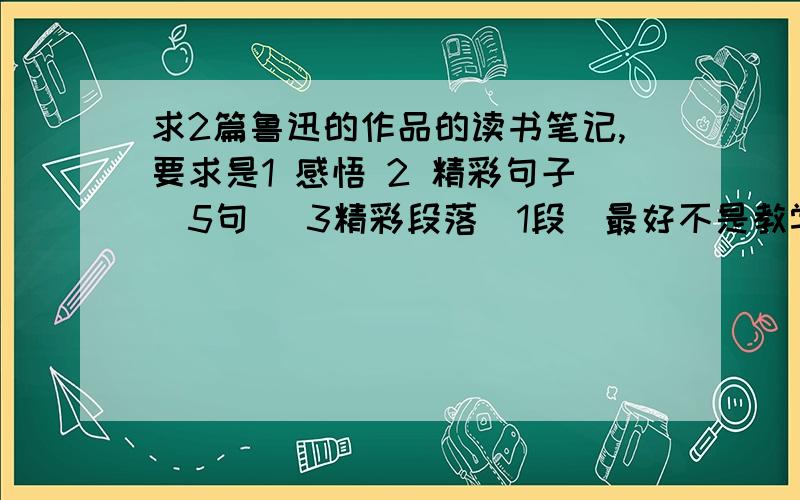 求2篇鲁迅的作品的读书笔记,要求是1 感悟 2 精彩句子（5句） 3精彩段落（1段）最好不是教学书上有的（有分加|||）请尽量的短,感悟200字就可以= =|||要2篇的，要感想，句子，段落都有才可以