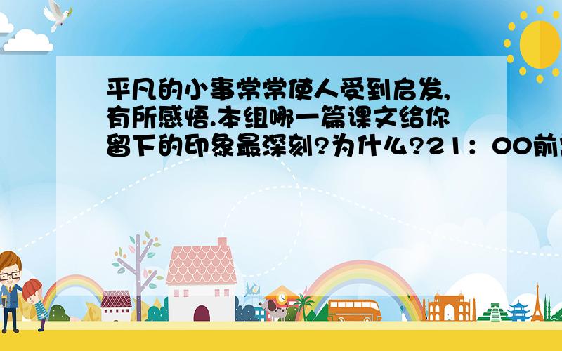 平凡的小事常常使人受到启发,有所感悟.本组哪一篇课文给你留下的印象最深刻?为什么?21：00前需要,