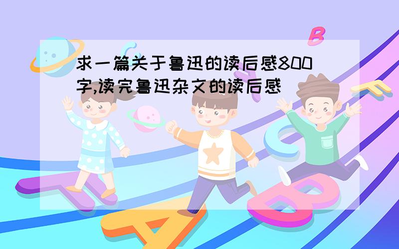 求一篇关于鲁迅的读后感800字,读完鲁迅杂文的读后感