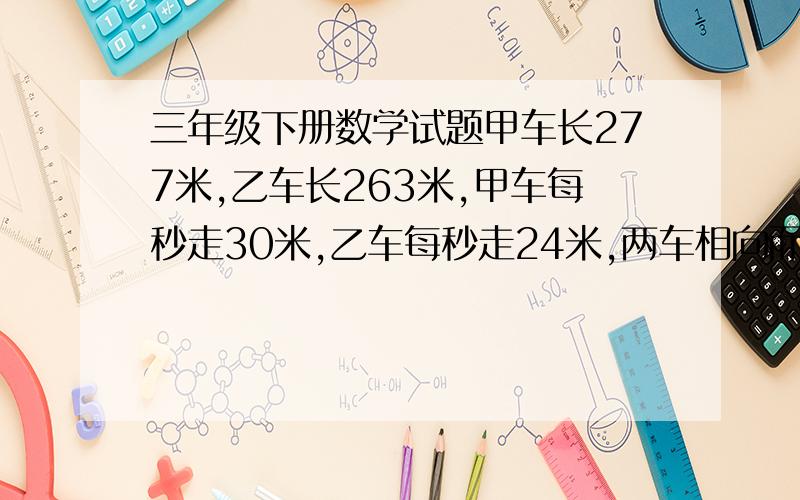 三年级下册数学试题甲车长277米,乙车长263米,甲车每秒走30米,乙车每秒走24米,两车相向而行.从相遇到离开需要多长时间