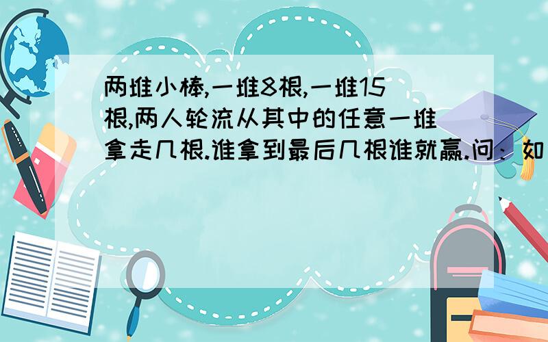 两堆小棒,一堆8根,一堆15根,两人轮流从其中的任意一堆拿走几根.谁拿到最后几根谁就赢.问：如何获胜?详细：有两堆小棒,一堆8根,一堆15根,两人参加,轮流从其中的任意一堆拿走一根或几根火