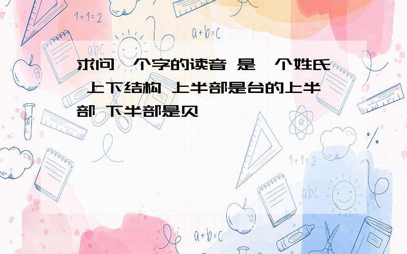 求问一个字的读音 是一个姓氏 上下结构 上半部是台的上半部 下半部是贝