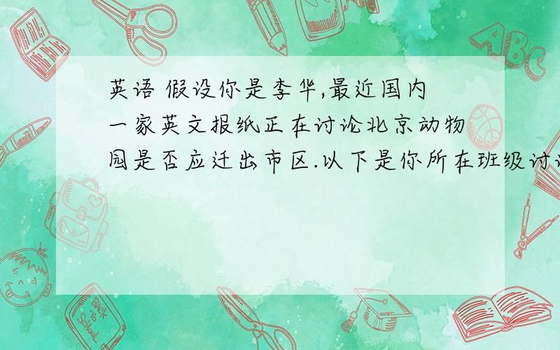 英语 假设你是李华,最近国内一家英文报纸正在讨论北京动物园是否应迁出市区.以下是你所在班级讨论英语 假设你是李华,最近国内一家英文报纸正在讨论北京动物园是否应迁出市区.以下是