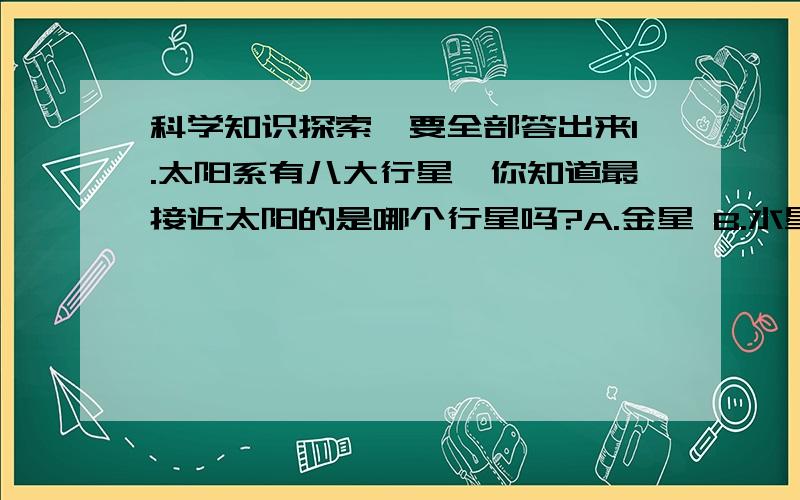 科学知识探索、要全部答出来1.太阳系有八大行星,你知道最接近太阳的是哪个行星吗?A.金星 B.水星 C.火星2.土星和木星类似,主要由很轻的气体组成.这种气体的密度甚至比水还小,你知道这是