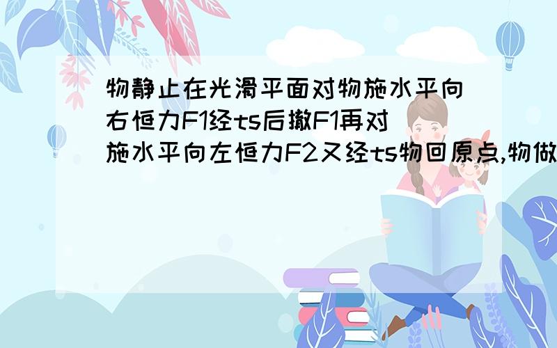 物静止在光滑平面对物施水平向右恒力F1经ts后撤F1再对施水平向左恒力F2又经ts物回原点,物做功W1W2间关系