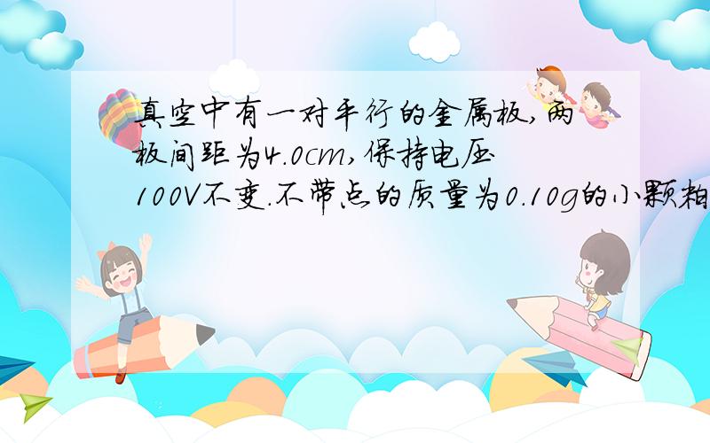 真空中有一对平行的金属板,两板间距为4.0cm,保持电压100V不变.不带点的质量为0.10g的小颗粒从平行金属板的中点自由下落,与下极板碰撞后反向弹起,碰撞时没有动能损失,并从下极板获得电荷.