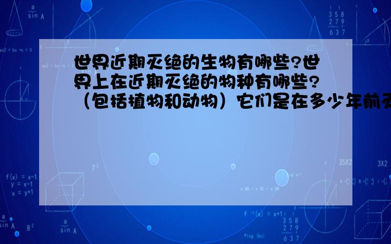 世界近期灭绝的生物有哪些?世界上在近期灭绝的物种有哪些?（包括植物和动物）它们是在多少年前灭绝的?是什么原因导致它们的灭绝?