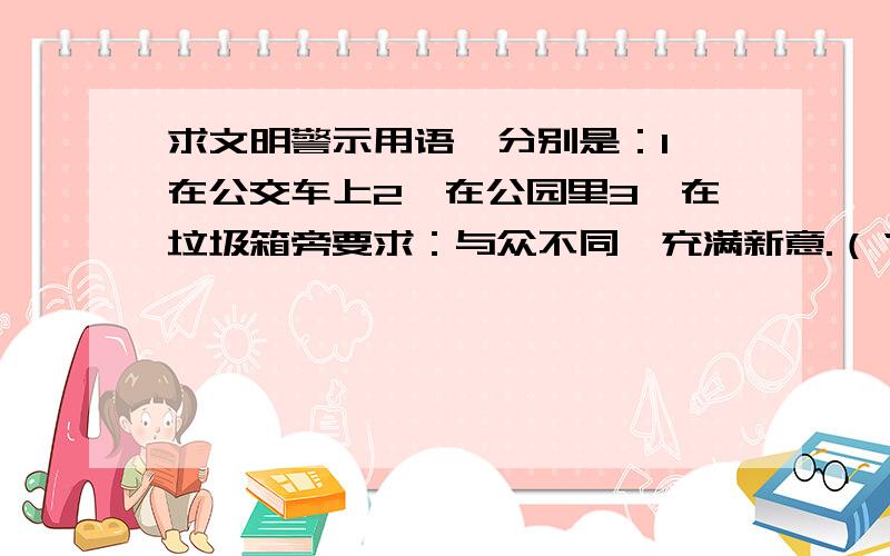 求文明警示用语,分别是：1、在公交车上2、在公园里3、在垃圾箱旁要求：与众不同、充满新意.（‘不要随意践踏草坪’这一类的不要）人性化我急用,求求你们了!