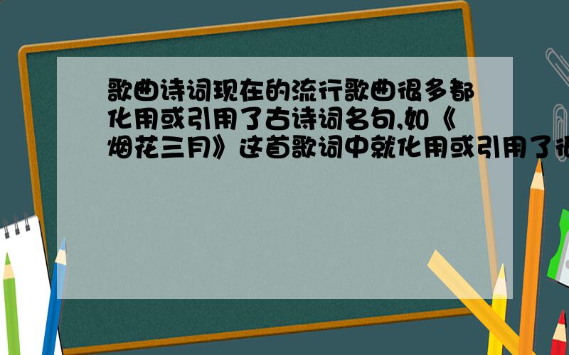 歌曲诗词现在的流行歌曲很多都化用或引用了古诗词名句,如《烟花三月》这首歌词中就化用或引用了很多古诗词,除了“孤帆远影碧空尽”还有那个?结合这首诗谈谈你对这种现象的看法.