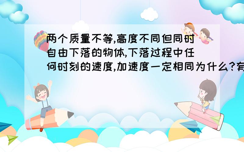 两个质量不等,高度不同但同时自由下落的物体,下落过程中任何时刻的速度,加速度一定相同为什么?有什么例子?希望指教..