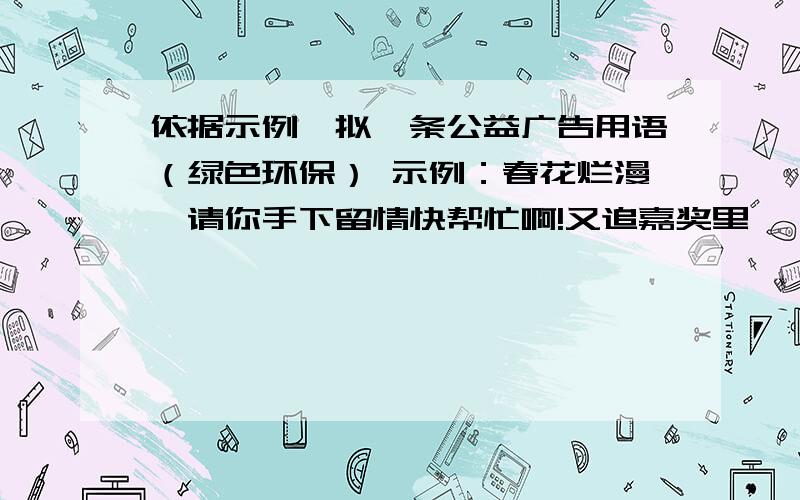 依据示例,拟一条公益广告用语（绿色环保） 示例：春花烂漫,请你手下留情快帮忙啊!又追嘉奖里