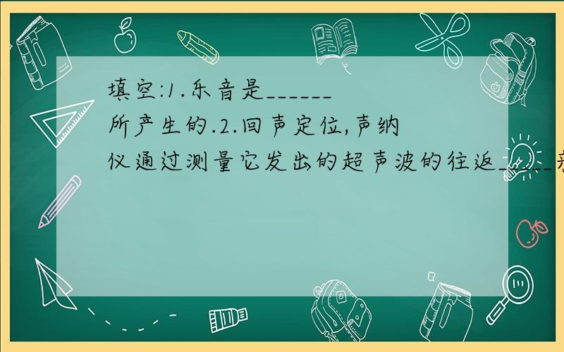 填空:1.乐音是______所产生的.2.回声定位,声纳仪通过测量它发出的超声波的往返_____来测距离.3.动物使用超声波进行____,导航以及_____.4.医生使用超声波观察人体内部,进行_____和治疗.5.超声波传