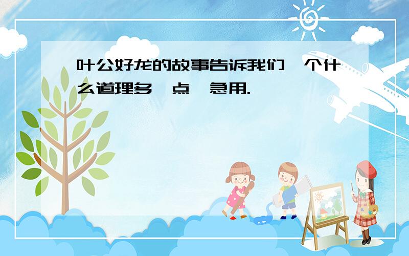 叶公好龙的故事告诉我们一个什么道理多一点,急用.