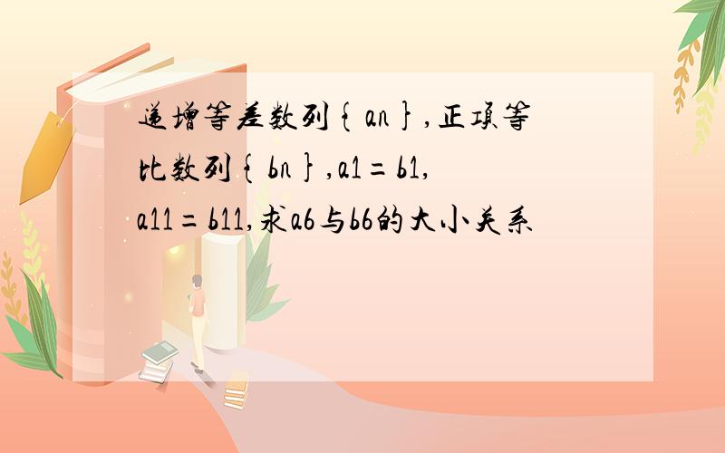 递增等差数列{an},正项等比数列{bn},a1=b1,a11=b11,求a6与b6的大小关系