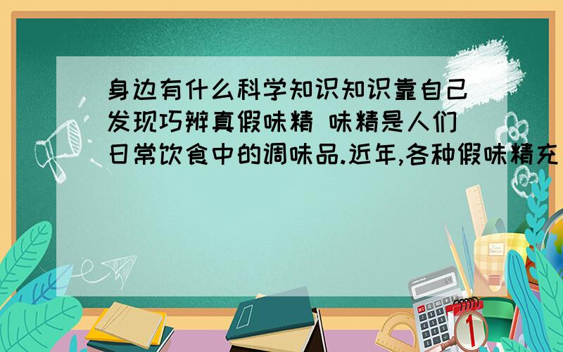 身边有什么科学知识知识靠自己发现巧辨真假味精 味精是人们日常饮食中的调味品.近年,各种假味精充斥市场,损害消费者利益.掺假味精可用以下简便的方法辨别.晶体状味精,洁白如雪,光亮