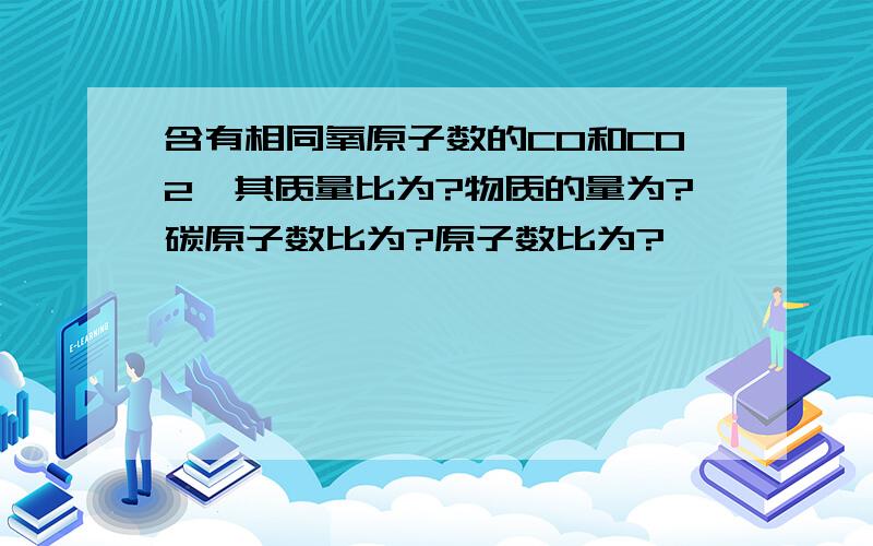 含有相同氧原子数的CO和CO2,其质量比为?物质的量为?碳原子数比为?原子数比为?