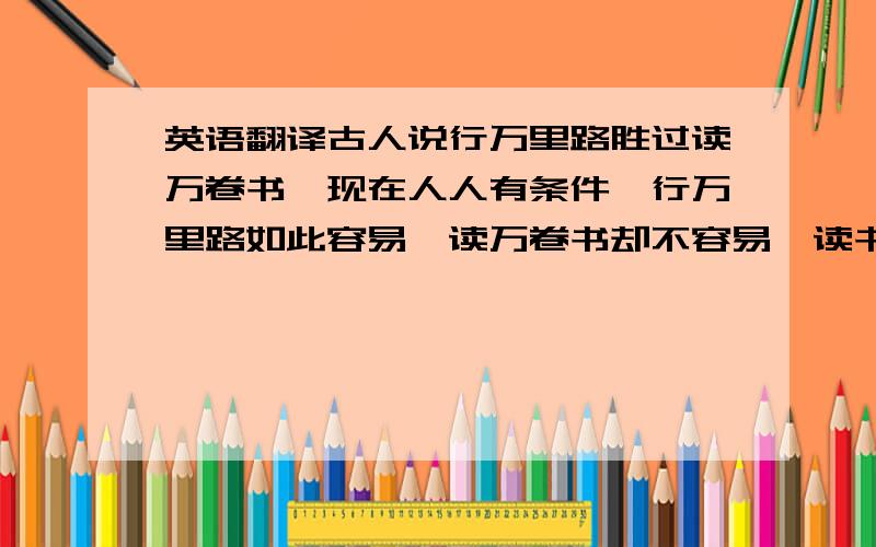 英语翻译古人说行万里路胜过读万卷书,现在人人有条件,行万里路如此容易,读万卷书却不容易,读书是享受,读书让人心旷神怡,书的伟大,要品得深,品得真.