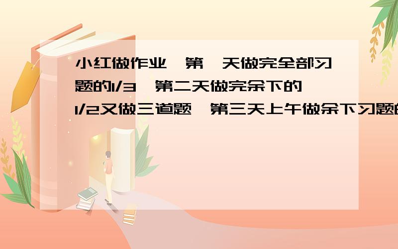 小红做作业,第一天做完全部习题的1/3,第二天做完余下的1/2又做三道题,第三天上午做余下习题的3/4,下午做了一道题,全部做完,一共有几道?