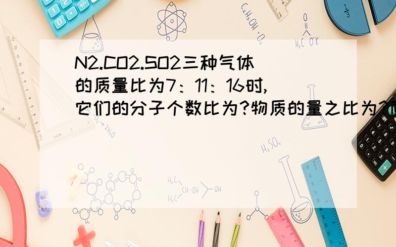 N2.CO2.SO2三种气体的质量比为7：11：16时,它们的分子个数比为?物质的量之比为?同温同压下体积只比为