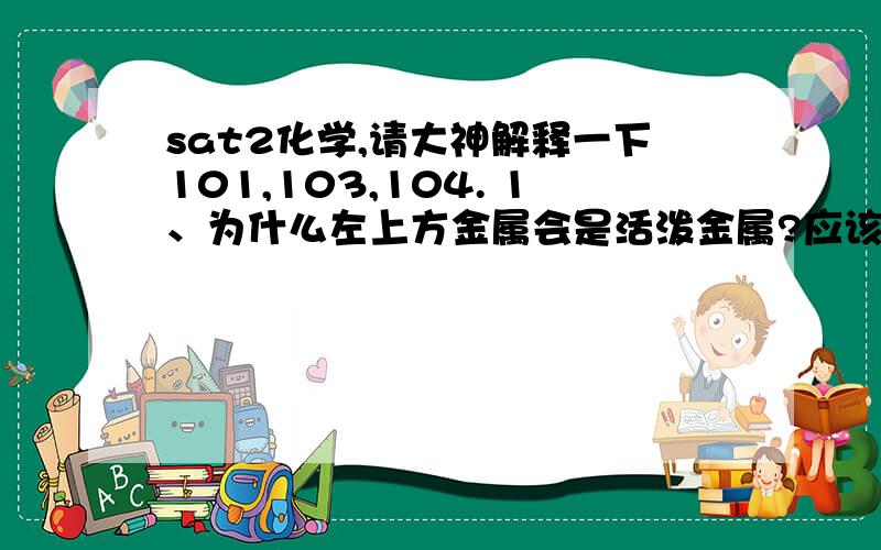 sat2化学,请大神解释一下101,103,104. 1、为什么左上方金属会是活泼金属?应该是左下sat2化学,请大神解释一下101,103,104.1、为什么左上方金属会是活泼金属?应该是左下方的金属最活泼啊?再说左上