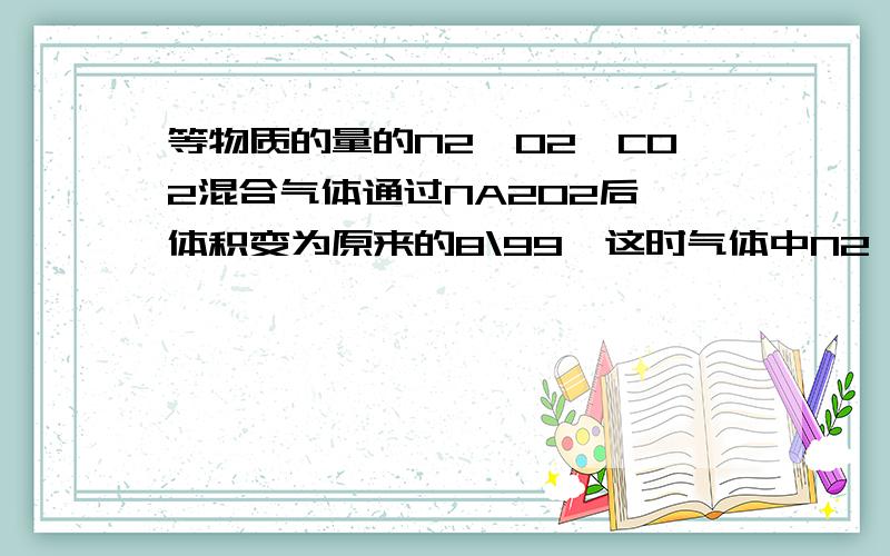 等物质的量的N2,O2,CO2混合气体通过NA2O2后,体积变为原来的8\99,这时气体中N2,O2,CO2物质的量之比为( ).A 3:4:1 B 3:3:2 C 6:7:3 D 6:9;0