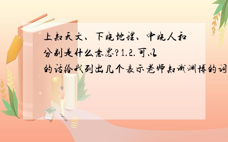 上知天文、下晓地理、中晓人和分别是什么意思?1.2.可以的话给我列出几个表示老师知识渊博的词语3.上知天文、下晓地理、中晓人和这三个词语算不算是表示老师知识渊博的词语啊?