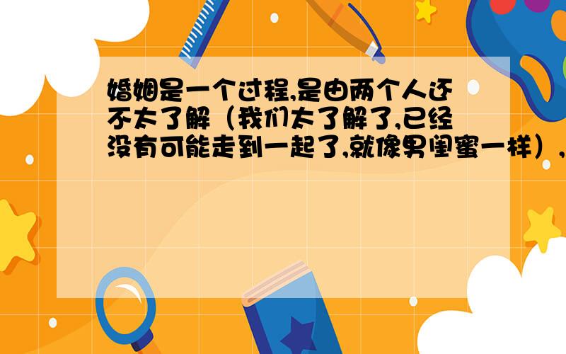 婚姻是一个过程,是由两个人还不太了解（我们太了解了,已经没有可能走到一起了,就像男闺蜜一样）,到充分了解,再到七年之痒,最后到相濡以沫、彼此相依的一个过程!大家对这种观点、说法