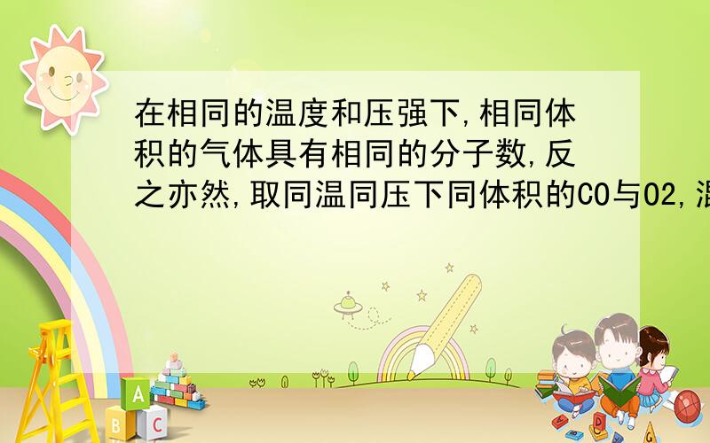 在相同的温度和压强下,相同体积的气体具有相同的分子数,反之亦然,取同温同压下同体积的CO与O2,混合,在一定条件下充分反应,恢复到初始温度和压强,下列说法正确的是:A参加反应的CO和O2的