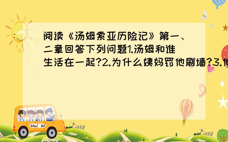 阅读《汤姆索亚历险记》第一、二章回答下列问题1.汤姆和谁生活在一起?2.为什么姨妈罚他刷墙?3.他用什么方法做完“苦工”的?