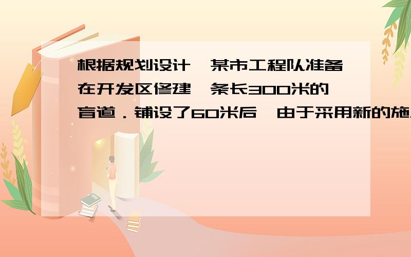 根据规划设计,某市工程队准备在开发区修建一条长300米的盲道．铺设了60米后,由于采用新的施工方式,实际