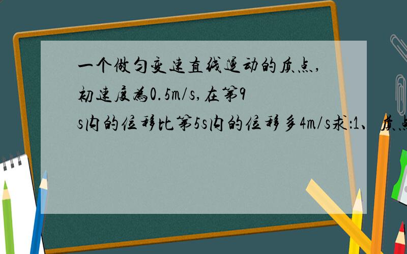 一个做匀变速直线运动的质点,初速度为0.5m/s,在第9s内的位移比第5s内的位移多4m/s求：1、质点的加速度2、质点在9s内通过的位移