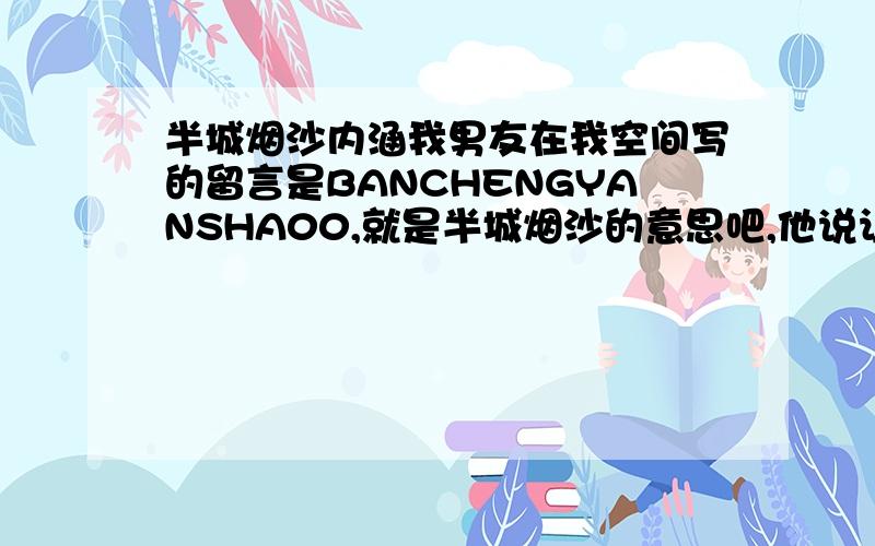 半城烟沙内涵我男友在我空间写的留言是BANCHENGYANSHA00,就是半城烟沙的意思吧,他说让我猜,还是好的~